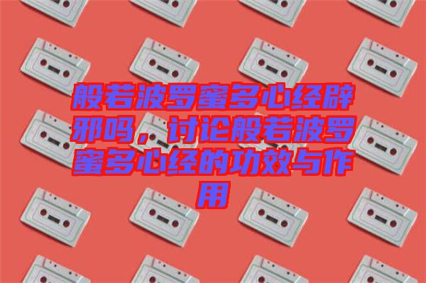 般若波羅蜜多心經(jīng)辟邪嗎，討論般若波羅蜜多心經(jīng)的功效與作用