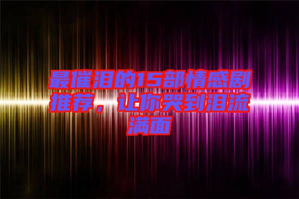 最催淚的15部情感劇推薦，讓你哭到淚流滿面