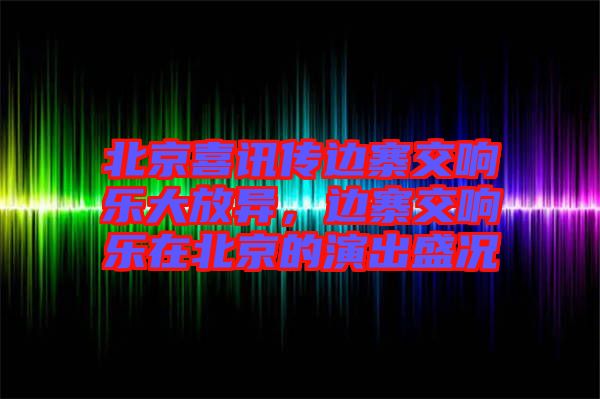 北京喜訊傳邊寨交響樂(lè)大放異，邊寨交響樂(lè)在北京的演出盛況