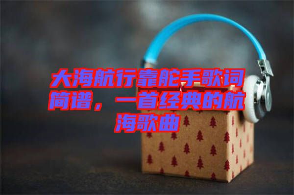 大海航行靠舵手歌詞簡(jiǎn)譜，一首經(jīng)典的航海歌曲