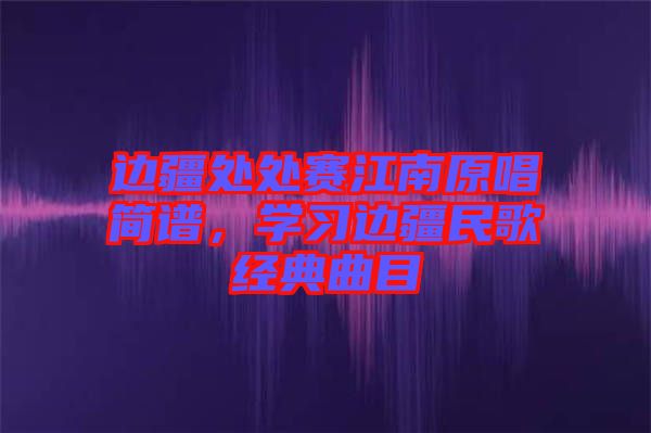 邊疆處處賽江南原唱簡譜，學(xué)習(xí)邊疆民歌經(jīng)典曲目