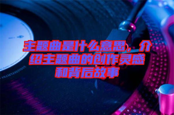 主題曲是什么意思，介紹主題曲的創(chuàng)作靈感和背后故事