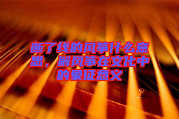斷了線的風箏什么意思，解風箏在文化中的象征意義