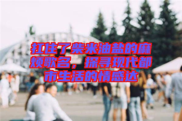 扛住了柴米油鹽的麻煩歌名，探尋現(xiàn)代都市生活的情感達(dá)