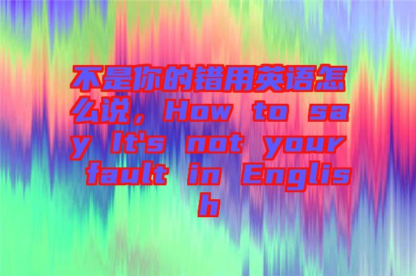 不是你的錯(cuò)用英語(yǔ)怎么說(shuō)，How to say It's not your fault in English