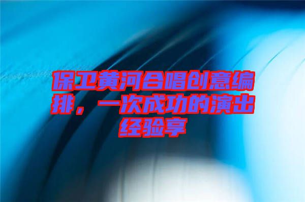 保衛(wèi)黃河合唱創(chuàng)意編排，一次成功的演出經(jīng)驗享