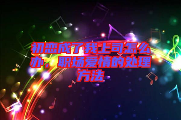 初戀成了我上司怎么辦，職場(chǎng)愛(ài)情的處理方法