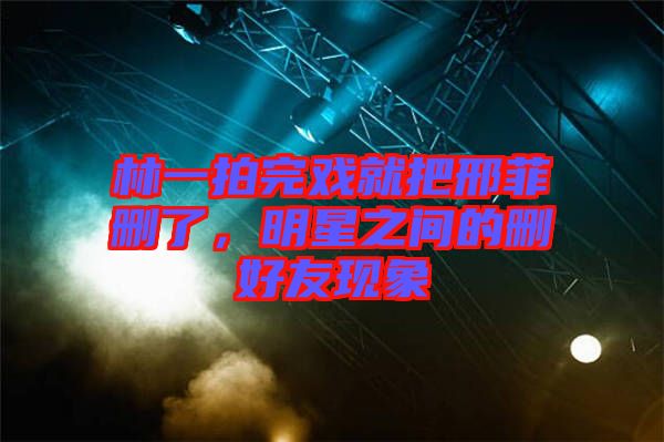 林一拍完戲就把邢菲刪了，明星之間的刪好友現(xiàn)象