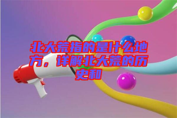 北大荒指的是什么地方，詳解北大荒的歷史和