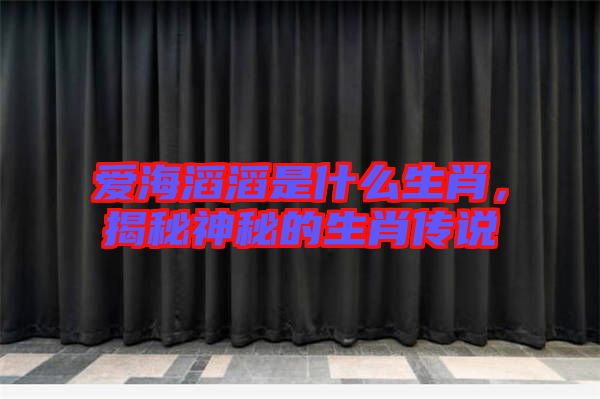 愛海滔滔是什么生肖，揭秘神秘的生肖傳說