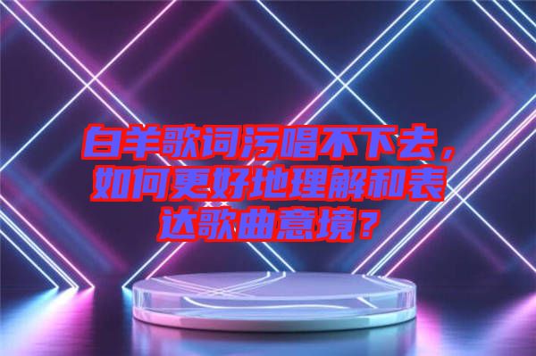 白羊歌詞污唱不下去，如何更好地理解和表達歌曲意境？