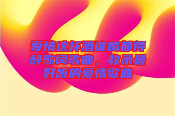 愛情這杯酒誰喝都得醉歌詞歌曲，收錄最好聽的愛情歌曲