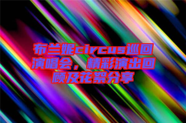 布蘭妮circus巡回演唱會，精彩演出回顧及花絮分享