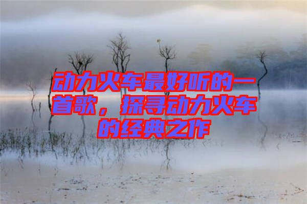 動力火車最好聽的一首歌，探尋動力火車的經(jīng)典之作