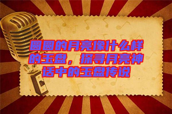 圓圓的月亮像什么樣的玉盤，探尋月亮神話中的玉盤傳說(shuō)