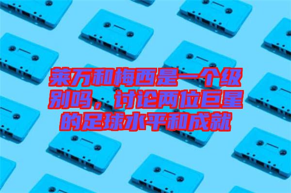 萊萬和梅西是一個級別嗎，討論兩位巨星的足球水平和成就