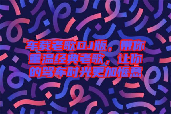 車載老歌DJ版，帶你重溫經(jīng)典老歌，讓你的駕車時光更加愜意