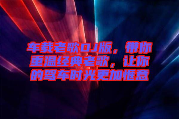 車載老歌DJ版，帶你重溫經典老歌，讓你的駕車時光更加愜意