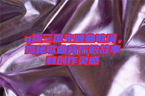 q版三國主題曲歌詞，揭秘歌曲背后的故事和創(chuàng)作靈感