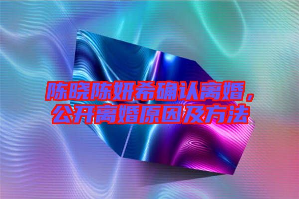 陳曉陳妍希確認(rèn)離婚，公開(kāi)離婚原因及方法