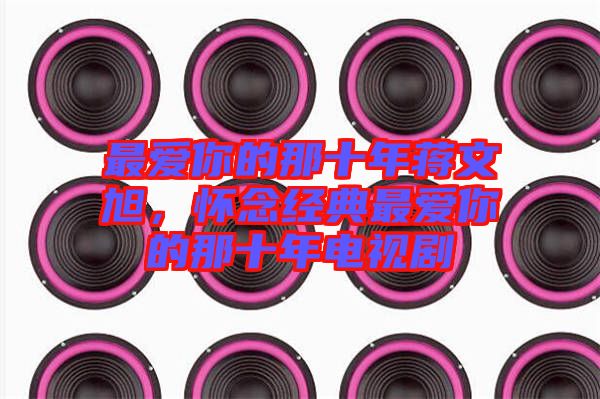 最愛你的那十年蔣文旭，懷念經(jīng)典最愛你的那十年電視劇