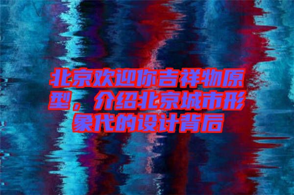 北京歡迎你吉祥物原型，介紹北京城市形象代的設(shè)計背后
