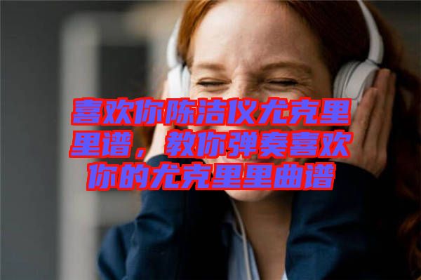 喜歡你陳潔儀尤克里里譜，教你彈奏喜歡你的尤克里里曲譜