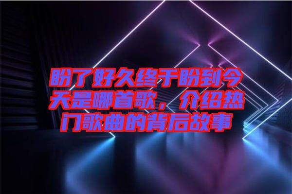 盼了好久終于盼到今天是哪首歌，介紹熱門歌曲的背后故事