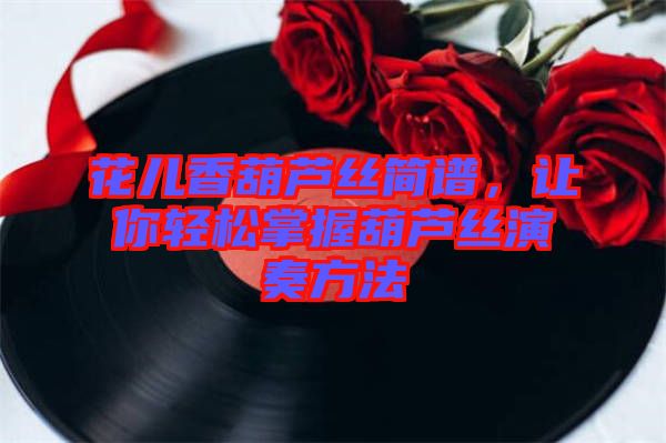 花兒香葫蘆絲簡譜，讓你輕松掌握葫蘆絲演奏方法