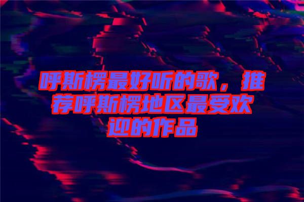 呼斯楞最好聽的歌，推薦呼斯楞地區(qū)最受歡迎的作品