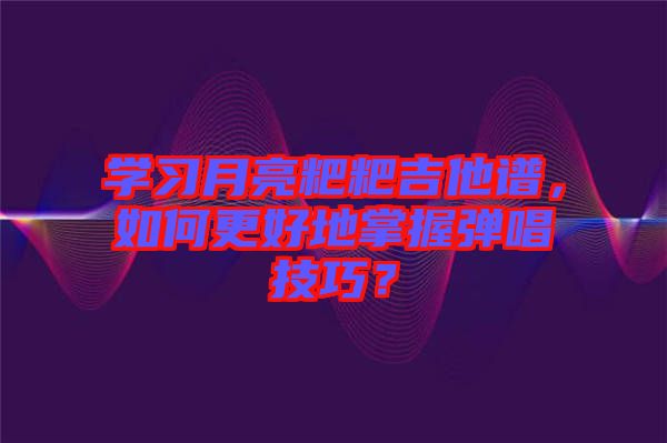 學(xué)習(xí)月亮粑粑吉他譜，如何更好地掌握彈唱技巧？