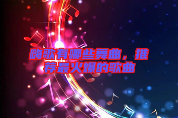 嗨歌有哪些舞曲，推薦最火爆的歌曲