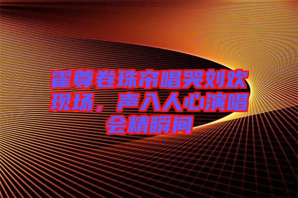 霍尊卷珠簾唱哭劉歡現(xiàn)場(chǎng)，聲入人心演唱會(huì)精瞬間