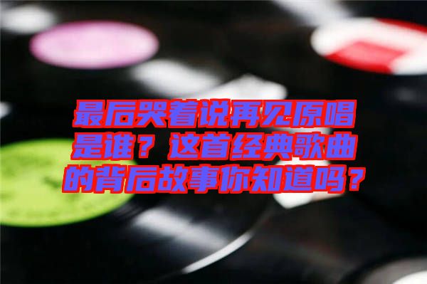 最后哭著說再見原唱是誰？這首經(jīng)典歌曲的背后故事你知道嗎？