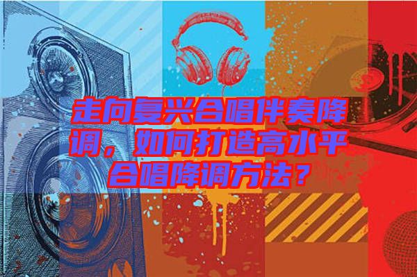 走向復(fù)興合唱伴奏降調(diào)，如何打造高水平合唱降調(diào)方法？