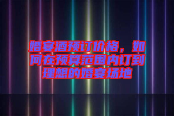 婚宴酒預訂價格，如何在預算范圍內(nèi)訂到理想的婚宴場地