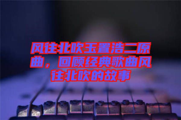 風(fēng)往北吹玉置浩二原曲，回顧經(jīng)典歌曲風(fēng)往北吹的故事