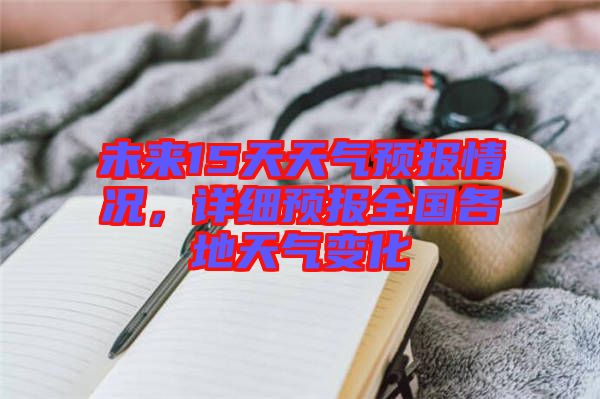 未來15天天氣預(yù)報情況，詳細(xì)預(yù)報全國各地天氣變化
