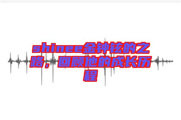 shinee金鐘鉉的之路，回顧他的成長(zhǎng)歷程