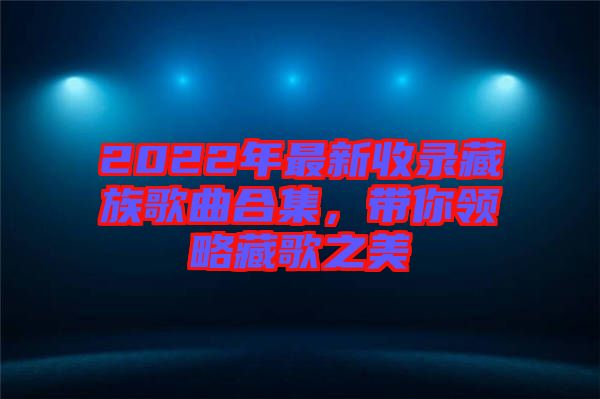 2022年最新收錄藏族歌曲合集，帶你領(lǐng)略藏歌之美