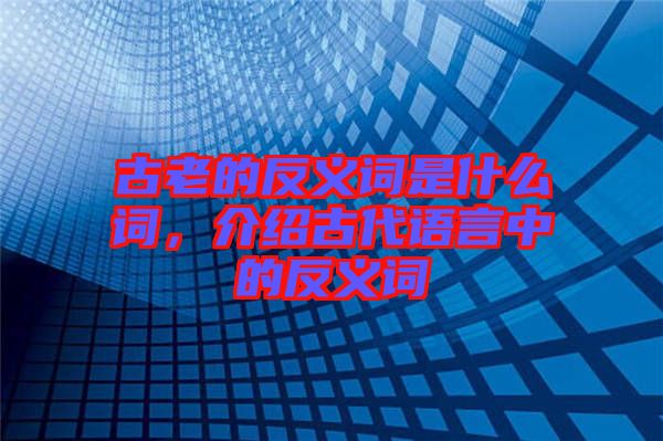 古老的反義詞是什么詞，介紹古代語(yǔ)言中的反義詞