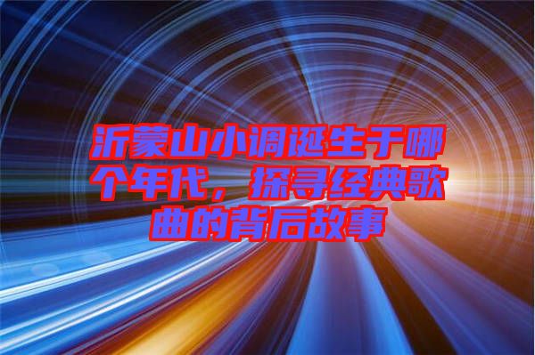 沂蒙山小調(diào)誕生于哪個(gè)年代，探尋經(jīng)典歌曲的背后故事