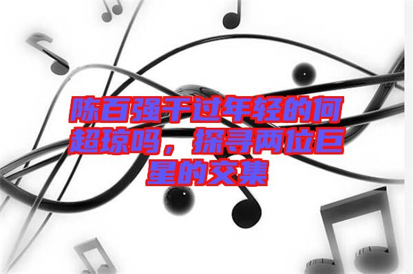 陳百?gòu)?qiáng)干過(guò)年輕的何超瓊嗎，探尋兩位巨星的交集