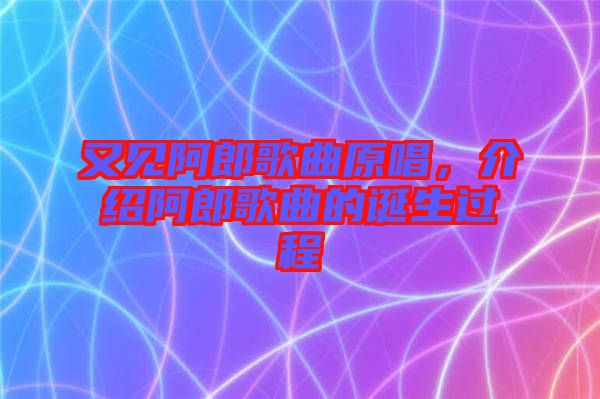 又見阿郎歌曲原唱，介紹阿郎歌曲的誕生過程
