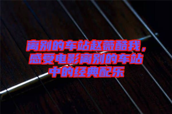 離別的車站趙薇酷我，感受電影離別的車站中的經(jīng)典配樂