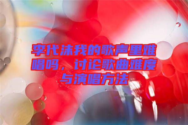 李代沫我的歌聲里難唱嗎，討論歌曲難度與演唱方法