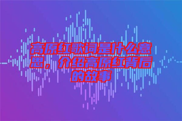 高原紅歌詞是什么意思，介紹高原紅背后的故事