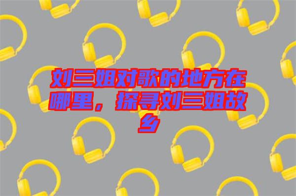劉三姐對歌的地方在哪里，探尋劉三姐故鄉(xiāng)