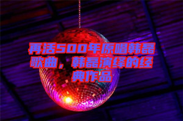 再活500年原唱韓磊歌曲，韓磊演繹的經(jīng)典作品