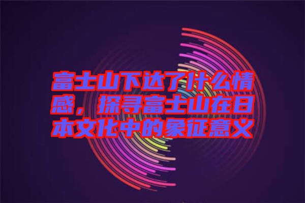 富士山下達了什么情感，探尋富士山在日本文化中的象征意義